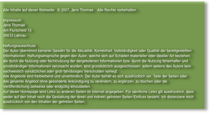                                                                                                                                    
   Alle Inhalte auf dieser Webseite:  © 2007, Jens Thomae.   Alle Rechte vorbehalten.   Impressum:   Jens Thomae   Am Flurscheid 13   35633 Lahnau   Haftungsausschluss   Der Autor übernimmt keinerlei Gewähr für die Aktualität, Korrektheit, Vollständigkeit oder Qualität der bereitgestellten
   Informationen. Haftungsansprüche gegen den Autor, welche sich auf Schäden materieller oder ideeller Art beziehen, 
   die durch die Nutzung oder Nichtnutzung der dargebotenen Informationen bzw. durch die Nutzung fehlerhafter und 
   unvollständiger Informationen verursacht wurden, sind grundsätzlich ausgeschlossen, sofern seitens des Autors kein 
   nachweislich vorsätzliches oder grob fahrlässiges Verschulden vorliegt.   Alle Angebote sind freibleibend und unverbindlich. Der Autor behält es sich ausdrücklich vor, Teile der Seiten oder 
   das gesamte Angebot ohne gesonderte Ankündigung zu verändern, zu ergänzen, zu löschen oder die 
   Veröffentlichung zeitweise oder endgültig einzustellen.
   Auf dieser Homepage sind Links zu anderen Seiten im Internet angegeben. Für sämtliche Links gilt ausdrücklich, dass
   weder auf den Inhalt noch die Gestaltung der direkt und indirekt gelinkten Seiten Einfluss besteht. Ich distanziere mich
   ausdrücklich von den Inhalten der gelinkten Seiten.
