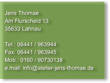                                  
   Jens Thomae
   Am Flurscheid 13
   35633 Lahnau

   Tel.: 06441 / 963944
   Fax: 06441 / 963945
   Mob.: 0160 / 90730138
   e.mail: info@atelier-jens-thomae.de
