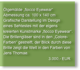 
   Ölgemälde „fiocco Eyewear“
   Abmessung ca. 100 x 140 cm
   Grafische Darstellung im Design
   eines Sehtestes mit der eigens
   kreierten Kunstmarke „fiocco Eyewear“.
   Die Brillengläser sind in den „Colore-
   Farben“ gestreift, der Blick durch diese
   Brille zeigt die Welt in den Farben von
   Jens Thomae.
                                            3.000,- EUR
